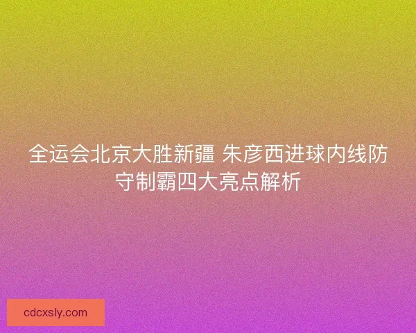 全运会北京大胜新疆 朱彦西进球内线防守制霸四大亮点解析