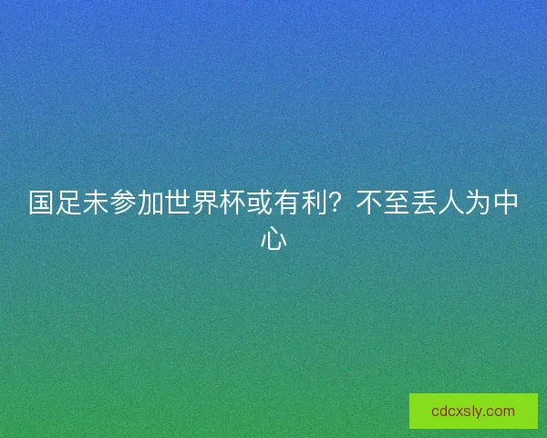 国足未参加世界杯或有利?不至丢人为中心 国足未参加世界杯或有利?不至丢人为中心
