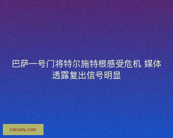 巴萨一号门将特尔施特根感受危机 媒体透露复出信号明显