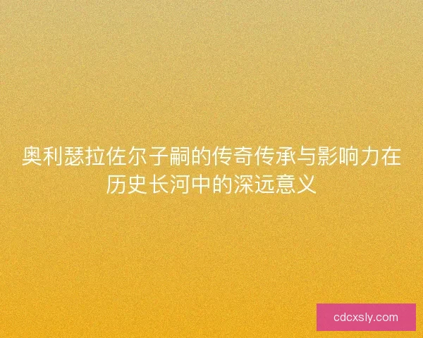 奥利瑟拉佐尔子嗣的传奇传承与影响力在历史长河中的深远意义 奥利瑟拉佐尔子嗣的传奇传承与影响力在历史长河中的深远意义