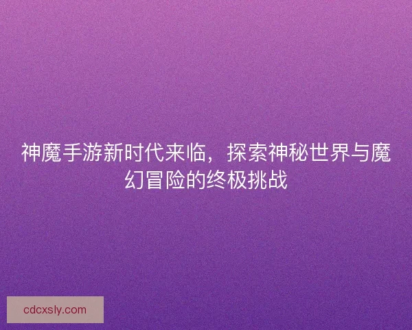 神魔手游新时代来临，探索神秘世界与魔幻冒险的终极挑战