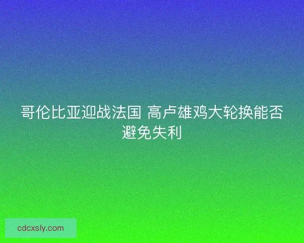 哥伦比亚迎战法国 高卢雄鸡大轮换能否避免失利