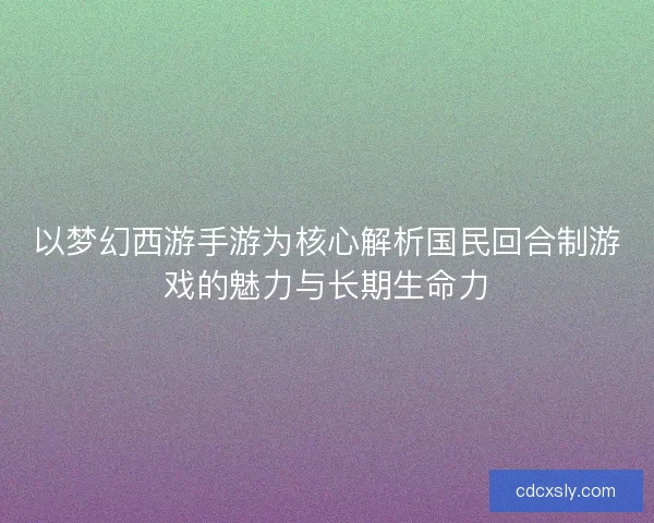 以梦幻西游手游为核心解析国民回合制游戏的魅力与长期生命力