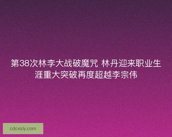 第38次林李大战破魔咒 林丹迎来职业生涯重大突破再度超越李宗伟