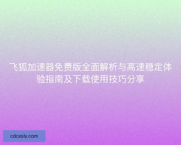 飞狐加速器免费版全面解析与高速稳定体验指南及下载使用技巧分享