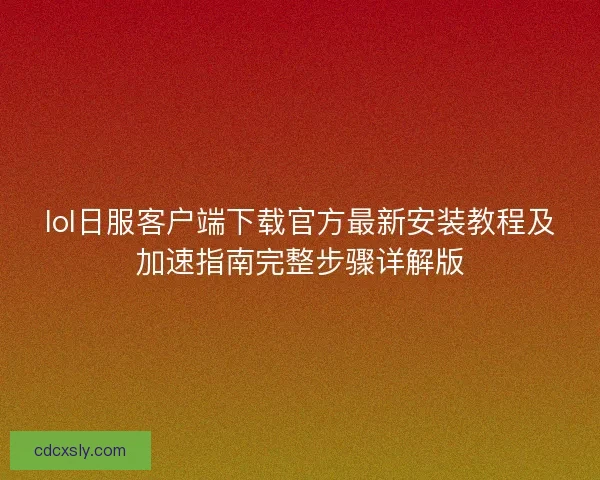 lol日服客户端下载官方最新安装教程及加速指南完整步骤详解版 lol日服客户端下载官方最新安装教程及加速指南完整步骤详解版