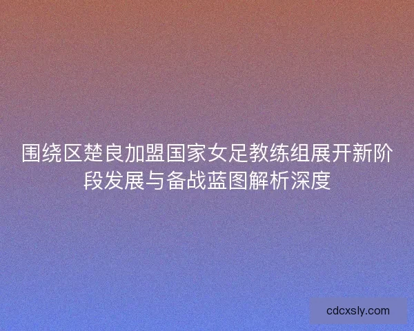 围绕区楚良加盟国家女足教练组展开新阶段发展与备战蓝图解析深度 围绕区楚良加盟国家女足教练组展开新阶段发展与备战蓝图解析深度