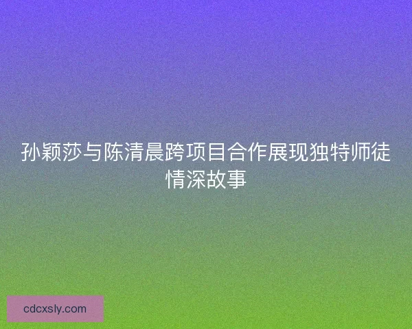 孙颖莎与陈清晨跨项目合作展现独特师徒情深故事 孙颖莎与陈清晨跨项目合作展现独特师徒情深故事