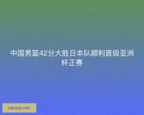 中国男篮42分大胜日本队顺利晋级亚洲杯正赛