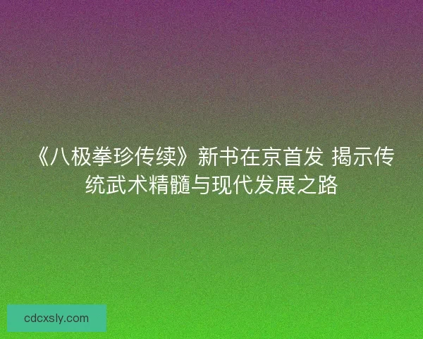 《八极拳珍传续》新书在京首发 揭示传统武术精髓与现代发展之路