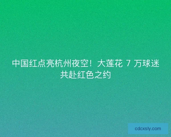 中国红点亮杭州夜空！大莲花 7 万球迷共赴红色之约