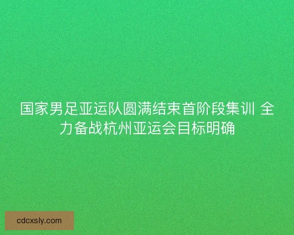 国家男足亚运队圆满结束首阶段集训 全力备战杭州亚运会目标明确