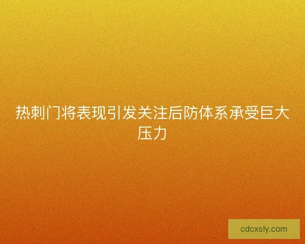热刺门将表现引发关注后防体系承受巨大压力
