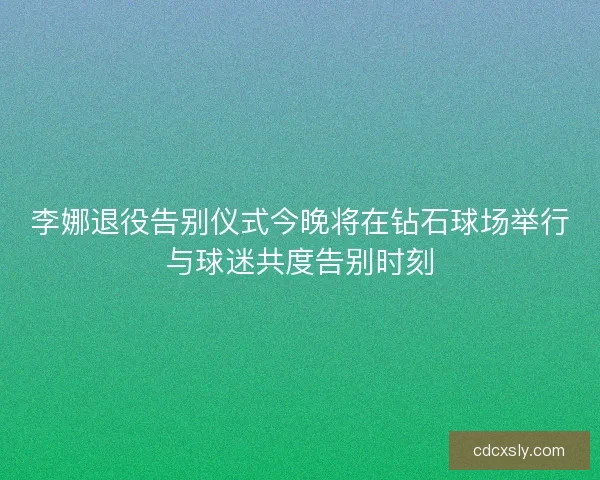 李娜退役告别仪式今晚将在钻石球场举行与球迷共度告别时刻