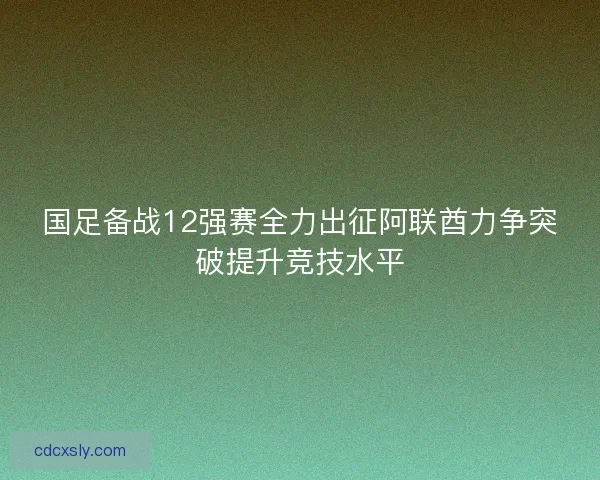 国足备战12强赛全力出征阿联酋力争突破提升竞技水平
