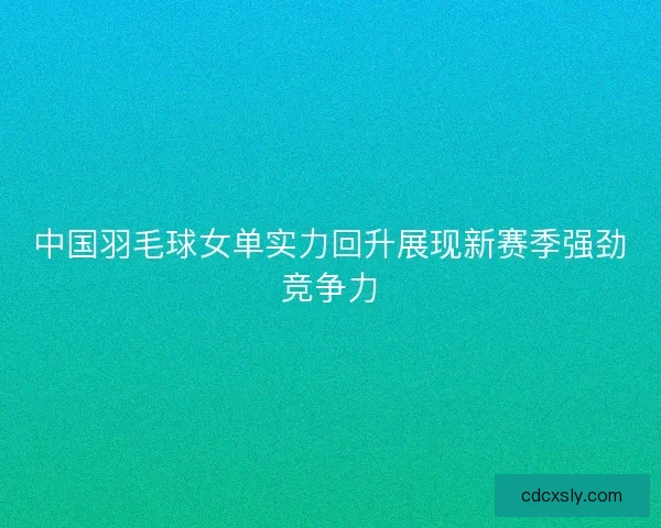 中国羽毛球女单实力回升展现新赛季强劲竞争力 中国羽毛球女单实力回升展现新赛季强劲竞争力
