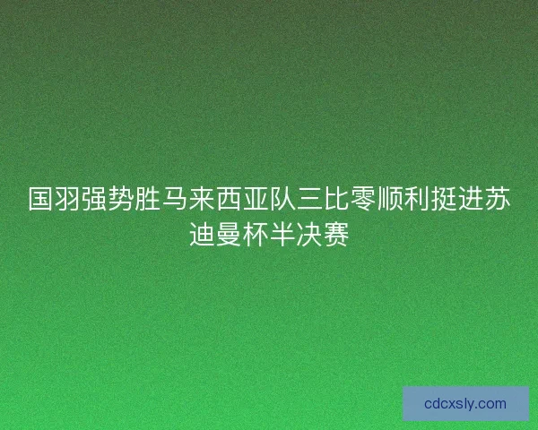 国羽强势胜马来西亚队三比零顺利挺进苏迪曼杯半决赛 国羽强势胜马来西亚队三比零顺利挺进苏迪曼杯半决赛