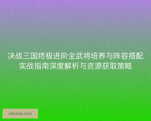 决战三国终极进阶全武将培养与阵容搭配实战指南深度解析与资源获取策略