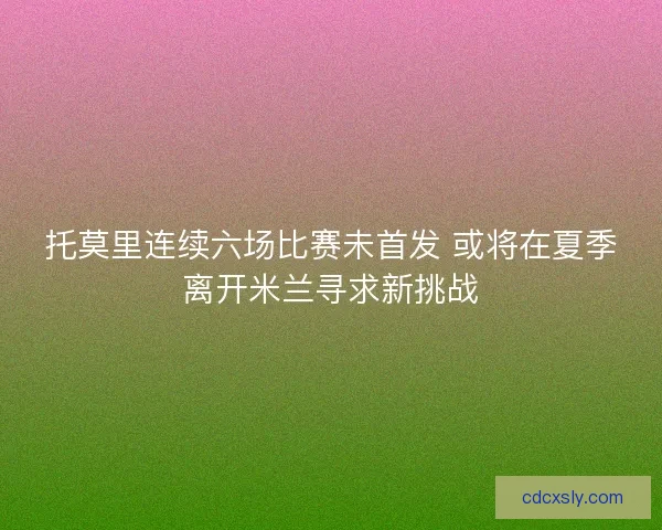托莫里连续六场比赛未首发 或将在夏季离开米兰寻求新挑战