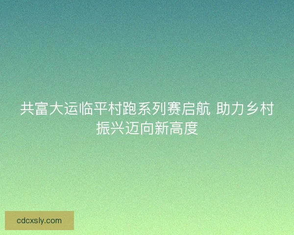 共富大运临平村跑系列赛启航 助力乡村振兴迈向新高度