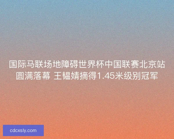 国际马联场地障碍世界杯中国联赛北京站圆满落幕 王韫婧摘得1.45米级别冠军 国际马联场地障碍世界杯中国联赛北京站圆满落幕 王韫婧摘得1.45米级别冠军